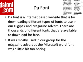 Da Font
• Da font is a internet based website that is for
  downloading different types of fonts to use in
  our Digipak and Magazine Advert. There are
  thousands of different fonts that are available
  to download for free.
• It was mostly used in our group for the
  magazine advert as the Microsoft word font
  was a little bit too boring
 