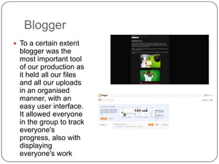 Blogger
 To a certain extent
  blogger was the
  most important tool
  of our production as
  it held all our files
  and all our uploads
  in an organised
  manner, with an
  easy user interface.
  It allowed everyone
  in the group to track
  everyone's
  progress, also with
  displaying
  everyone's work
 
