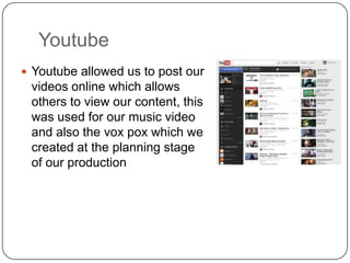 Youtube
 Youtube allowed us to post our
 videos online which allows
 others to view our content, this
 was used for our music video
 and also the vox pox which we
 created at the planning stage
 of our production
 