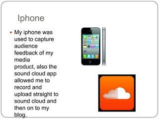 Iphone
 My iphone was
 used to capture
 audience
 feedback of my
 media
 product, also the
 sound cloud app
 allowed me to
 record and
 upload straight to
 sound cloud and
 then on to my
 blog.
 