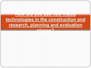 How did you use new media
technologies in the construction and
  research, planning and evaluation
               stages?
 