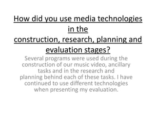 How did you use media technologies
                in the
construction, research, planning and
         evaluation stages?
   Several programs were used during the
  construction of our music video, ancillary
        tasks and in the research and
 planning behind each of these tasks. I have
   continued to use different technologies
      when presenting my evaluation.
 