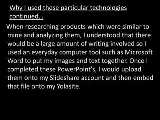 Why I used these particular technologies
 continued…
When researching products which were similar to
mine and analyzing them, I understood that there
would be a large amount of writing involved so I
used an everyday computer tool such as Microsoft
Word to put my images and text together. Once I
completed these PowerPoint's, I would upload
them onto my Slideshare account and then embed
that file onto my Yolasite.
 