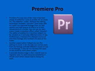 Premiere Pro
•   Premiere Pro was one of the most important
    pieces of software I used to enable me to create
    my ‘The Watcher’ trailer. Without the editing
    techniques available I wouldn’t have been able
    to import my captured footage from my film
    camera and add several of effects to fit into
    conventions of a thriller. You can see for each
    scene I need a transition effect called ‘Dissolve’.
    The ability of adding this transition helped me
    be creative as it connotes different times of day.
    Furthermore, Premiere Pro allowed me to cut
    and chop footage and increase the pace of the
    trailer.
•   Another aspect which helped me was the
    editing of sound. It let me take out sounds away
    from my footage and add different sound on top
    of my footage. It also let me increase the pace
    of the sound or even slow it down.
•   A possible disadvantage is that I would have to
    regularly save my work because sometimes it
    would crash which would lead to losing my
    work.
 
