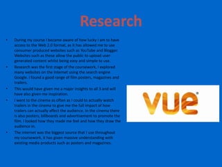 Research
•   During my course I became aware of how lucky I am to have
    access to the Web 2.0 format, as it has allowed me to use
    consumer produced websites such as YouTube and Blogger.
    Websites such as these allow the public to upload user-
    generated content whilst being easy and simple to use.
•   Research was the first stage of the coursework, I explored
    many websites on the Internet using the search engine
    Google. I found a good range of film posters, magazines and
    trailers.
•   This would have given me a major insights to all 3 and will
    have also given me inspiration.
•   I went to the cinema as often as I could to actually watch
    trailers in the cinema to give me the full impact of how
    trailers can actually affect the audience. In the cinema there
    is also posters, billboards and advertisement to promote the
    film. I looked how they made me feel and how they draw the
    audience in.
•   The internet was the biggest source that I use throughout
    my coursework, it has given massive understanding with
    existing media products such as posters and magazines.
 