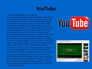 YouTube
•   I used YouTube throughout my project for
    research, planning, production, post-production. I think that if it
    hadn’t been for this sight, I wouldn’t have gain so much insight
    on existing products. I spent hours watching trailers to hope it
    would inspire me. YouTube is a site which is free and readily
    available. When I decided to do a thriller I spent many hours
    searching through clips and short films to come up with an idea
    that was going to be suited to my genre. I feel my trailer has
    worked well all thanks to YouTube. When I was doing my
    planning, I was watching some trailers on YouTube to gain ideas
    for the type of shots which were needed for my storyboard. I
    then spent a while looking for suitable soundtracks. I looked on
    all the free copyright websites, some were good but other didn’t
    quite fit. I downloaded effect to make my trailer scarier and add
    realism. I used YouTube 2 MP3 to download the sounds.
•   I used the site YouTube to search for existing trailer, as this site is
    free and readily available. There is also audience feedback on
    each video so I was able to see which one were more successful.
•   For example The Dark Knight trailer has over 3 million views
    with a like/dislike bar at the bottom. This bar shows that 4692
    liked the trailer and only 152 disliked it. This means that this
    trailer was very successful with its target audience. I could also
    look at the comments below to see specifically which elements
    were liked and disliked.
 