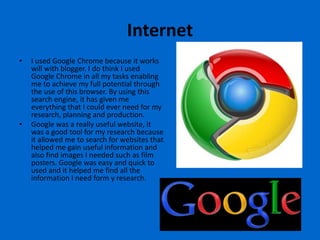 Internet
•   I used Google Chrome because it works
    will with blogger. I do think I used
    Google Chrome in all my tasks enabling
    me to achieve my full potential through
    the use of this browser. By using this
    search engine, it has given me
    everything that I could ever need for my
    research, planning and production.
•   Google was a really useful website, it
    was a good tool for my research because
    it allowed me to search for websites that
    helped me gain useful information and
    also find images I needed such as film
    posters. Google was easy and quick to
    used and it helped me find all the
    information I need form y research.
 