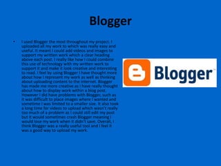 Blogger
•   I used Blogger the most throughout my project. I
    uploaded all my work to which was really easy and
    useful. It meant I could add videos and images to
    support my written work which a clear heading
    above each post. I really like how I could combine
    this use of technology with my written work to
    support it and make it look creative and interesting
    to read. I feel by using Blogger I have thought more
    about how I represent my work as well as thinking
    about uploading content to the internet. Blogger
    has made me more creative as I have really thought
    about how to display work within a blog post.
    However I did have problems with Blogger, such as
    it was difficult to place images where I wanted and
    sometime I was limited to a smaller size. It also took
    a long time for videos to upload which wasn’t really
    too much of a problem as I could still edit my post
    but it would sometimes crash Blogger meaning I
    would lose my work when it didn’t save. Overall, I
    think Blogger was a really useful tool and I feel it
    was a good way to upload my work.
 