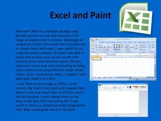 Excel and Paint
•   Microsoft Office is a software package used
    globally and we can see why because of the
    range of programmes it consists. Advantage of
    using Excel is that I found was that it enabled me
    to create charts with ease; it was useful for my
    audience results analysis. On Excel I was able to
    easily tally up and count up out results with
    minimal errors and maximum speed. We also
    made out results look more interesting by being
    more creative and using different ranges of bar
    charts. Once I created the charts, I copied it onto
    paint and saved it as a JPEG.
•   I used Paint to save image as JPEGs. I print
    screens the charts from excel and cropped then
    down to size and saved them as JPEG on paint. I
    did this because I could upload them on my
    blog. It was very time consuming but it was
    worth it. Paint is a simple but useful programme
    that I feel I made good use of in my work.
 