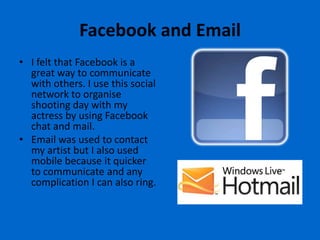 Facebook and Email
• I felt that Facebook is a
  great way to communicate
  with others. I use this social
  network to organise
  shooting day with my
  actress by using Facebook
  chat and mail.
• Email was used to contact
  my artist but I also used
  mobile because it quicker
  to communicate and any
  complication I can also ring.
 