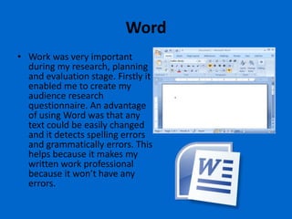 Word
• Work was very important
  during my research, planning
  and evaluation stage. Firstly it
  enabled me to create my
  audience research
  questionnaire. An advantage
  of using Word was that any
  text could be easily changed
  and it detects spelling errors
  and grammatically errors. This
  helps because it makes my
  written work professional
  because it won’t have any
  errors.
 