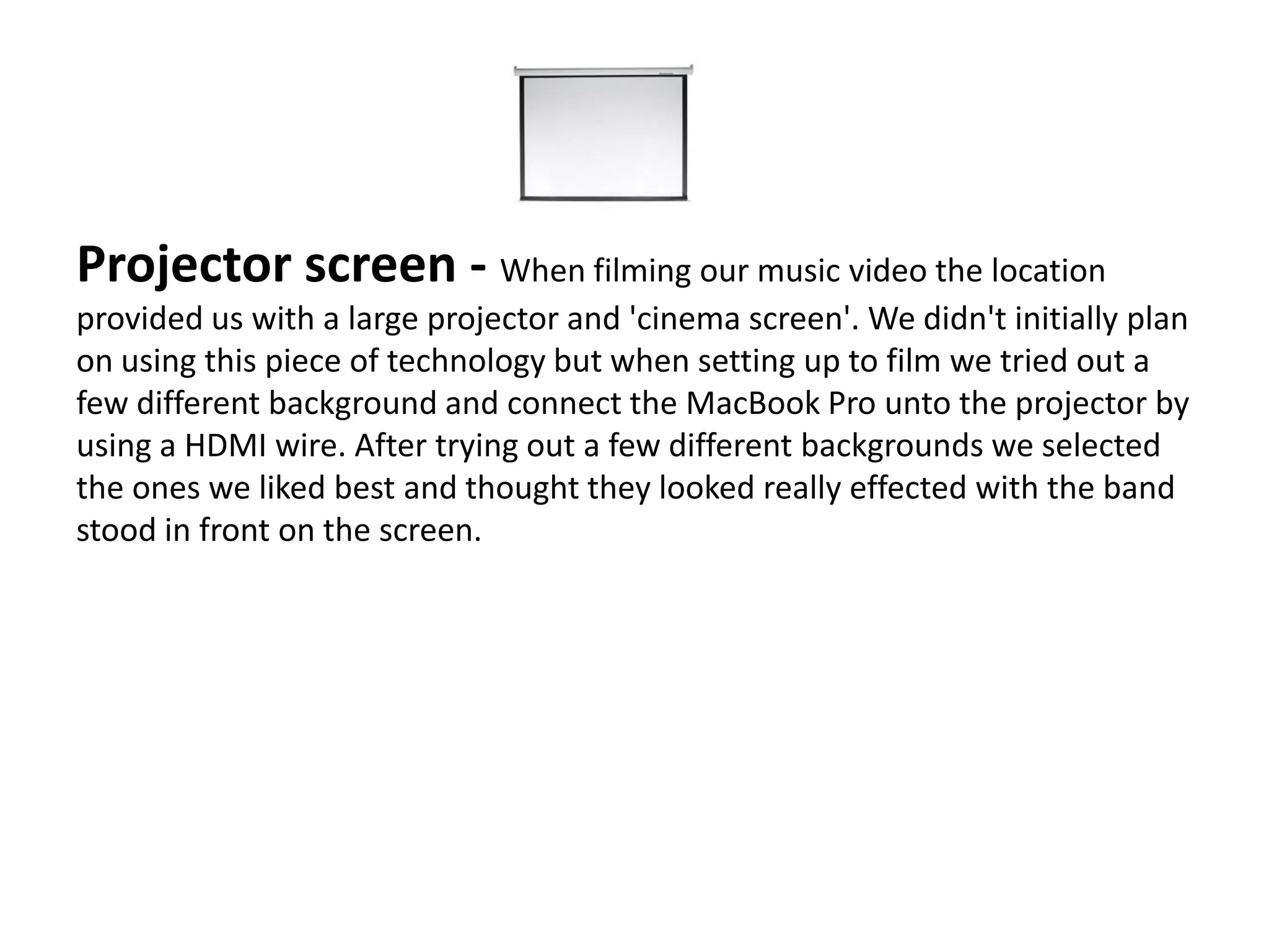 Projector screen - When filming our music video the location
provided us with a large projector and 'cinema screen'. We didn't initially plan
on using this piece of technology but when setting up to film we tried out a
few different background and connect the MacBook Pro unto the projector by
using a HDMI wire. After trying out a few different backgrounds we selected
the ones we liked best and thought they looked really effected with the band
stood in front on the screen.
 