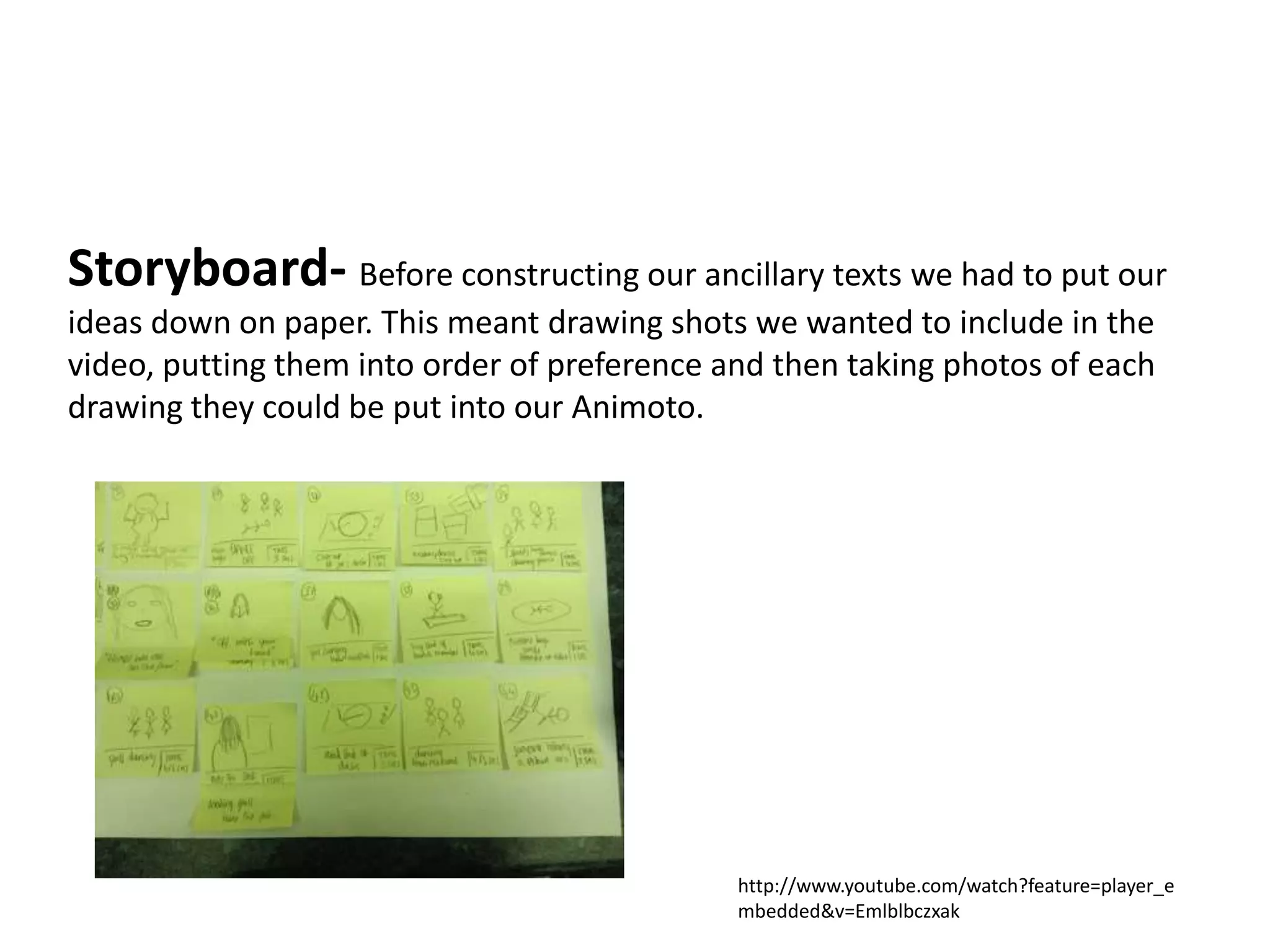 Storyboard- Before constructing our ancillary texts we had to put our
ideas down on paper. This meant drawing shots we wanted to include in the
video, putting them into order of preference and then taking photos of each
drawing they could be put into our Animoto.




                                              http://www.youtube.com/watch?feature=player_e
                                              mbedded&v=Emlblbczxak
 