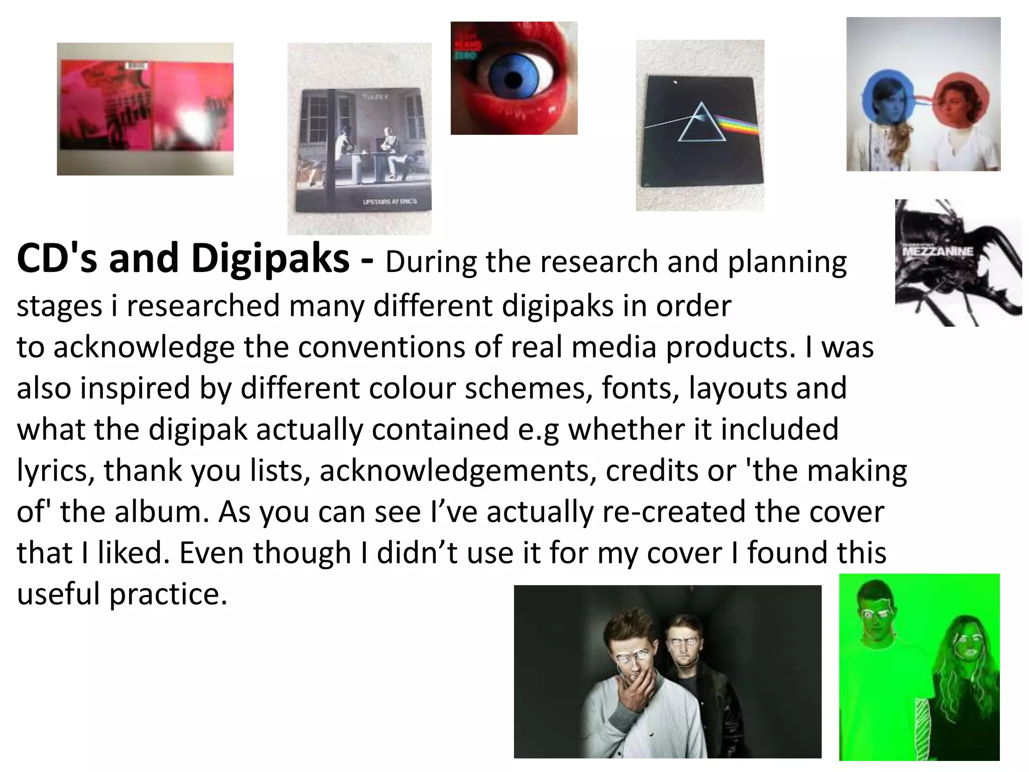 CD's and Digipaks - During the research and planning
stages i researched many different digipaks in order
to acknowledge the conventions of real media products. I was
also inspired by different colour schemes, fonts, layouts and
what the digipak actually contained e.g whether it included
lyrics, thank you lists, acknowledgements, credits or 'the making
of' the album. As you can see I’ve actually re-created the cover
that I liked. Even though I didn’t use it for my cover I found this
useful practice.
 