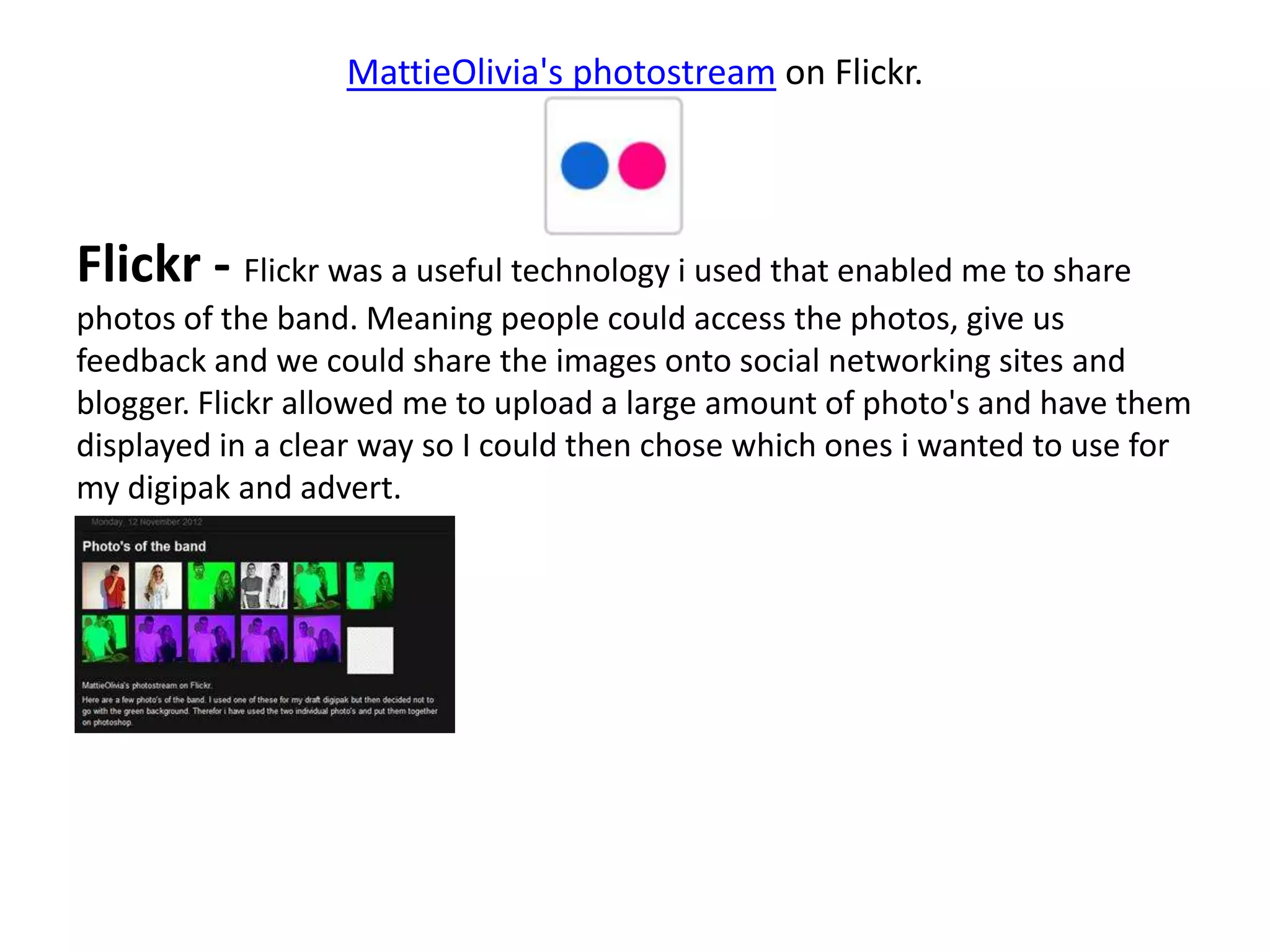 MattieOlivia's photostream on Flickr.




Flickr - Flickr was a useful technology i used that enabled me to share
photos of the band. Meaning people could access the photos, give us
feedback and we could share the images onto social networking sites and
blogger. Flickr allowed me to upload a large amount of photo's and have them
displayed in a clear way so I could then chose which ones i wanted to use for
my digipak and advert.
 