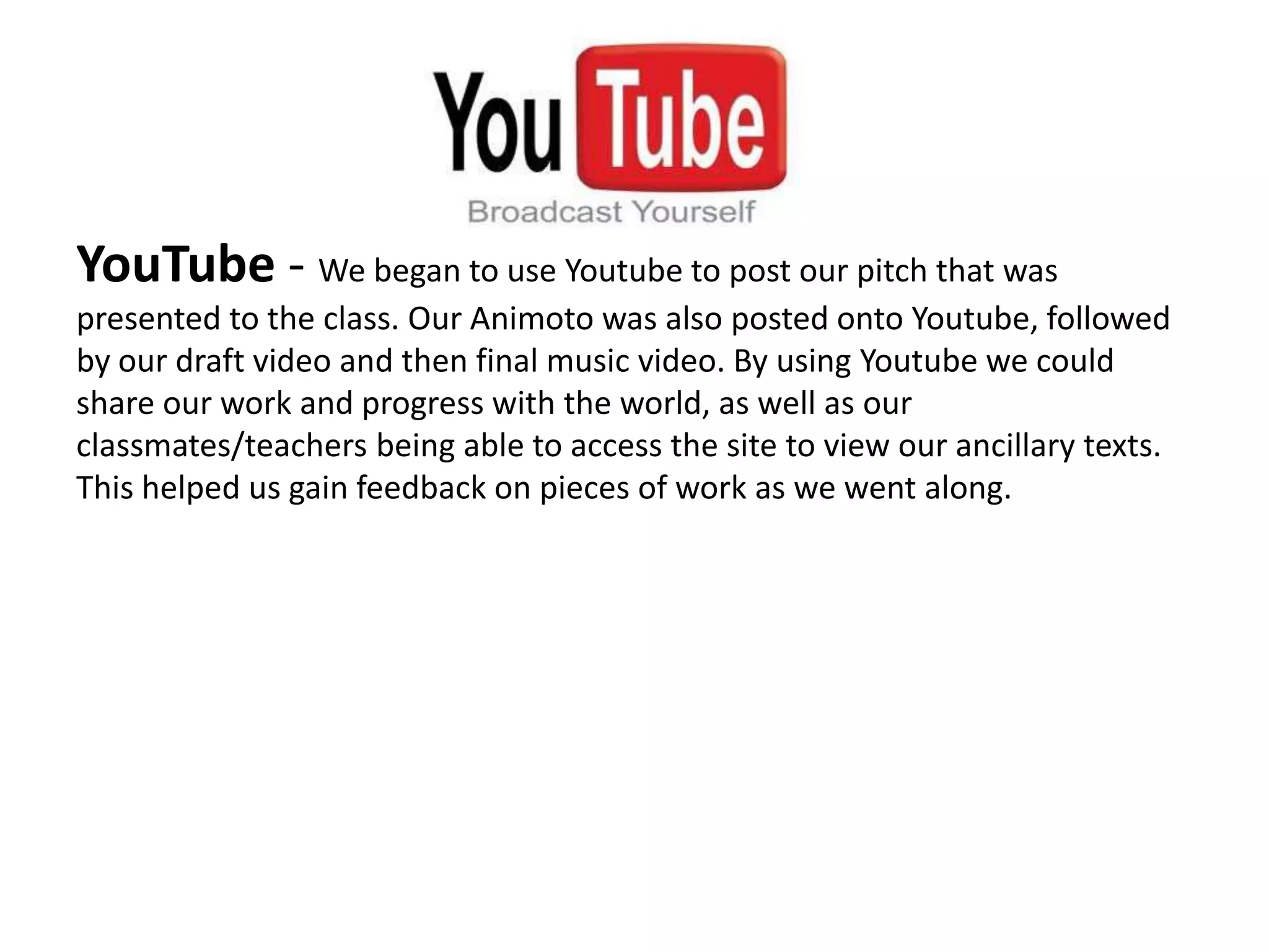 YouTube - We began to use Youtube to post our pitch that was
presented to the class. Our Animoto was also posted onto Youtube, followed
by our draft video and then final music video. By using Youtube we could
share our work and progress with the world, as well as our
classmates/teachers being able to access the site to view our ancillary texts.
This helped us gain feedback on pieces of work as we went along.
 