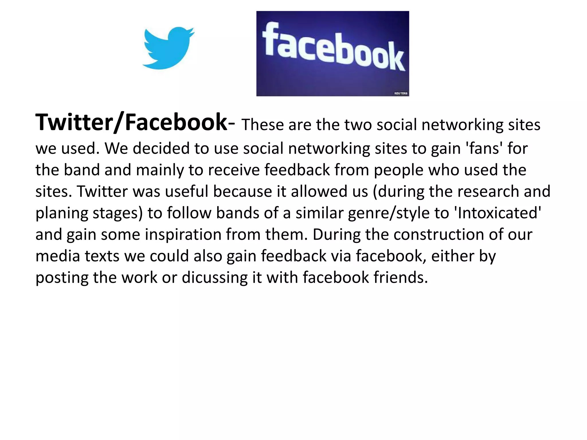 Twitter/Facebook- These are the two social networking sites
we used. We decided to use social networking sites to gain 'fans' for
the band and mainly to receive feedback from people who used the
sites. Twitter was useful because it allowed us (during the research and
planing stages) to follow bands of a similar genre/style to 'Intoxicated'
and gain some inspiration from them. During the construction of our
media texts we could also gain feedback via facebook, either by
posting the work or dicussing it with facebook friends.
 