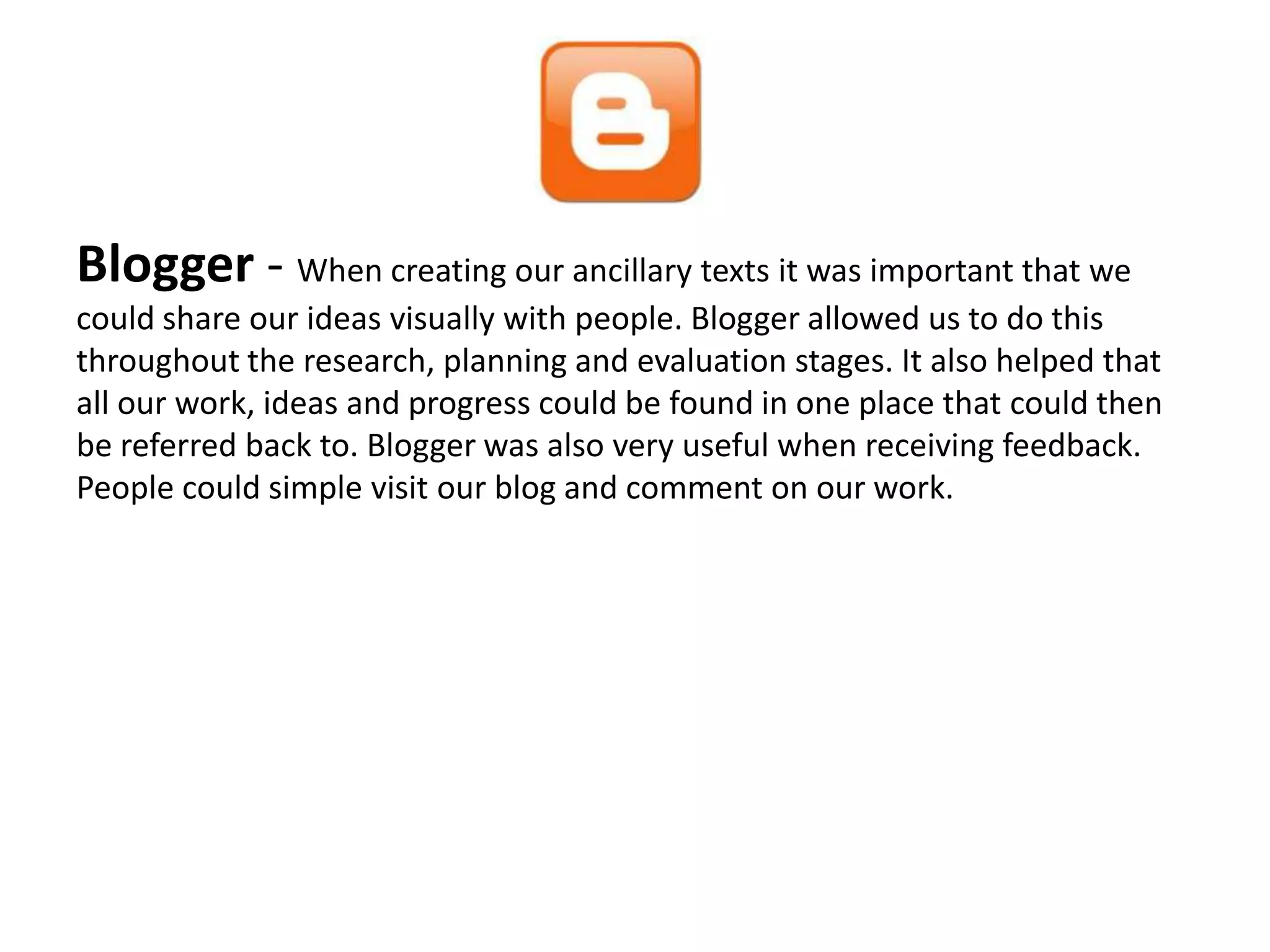 Blogger - When creating our ancillary texts it was important that we
could share our ideas visually with people. Blogger allowed us to do this
throughout the research, planning and evaluation stages. It also helped that
all our work, ideas and progress could be found in one place that could then
be referred back to. Blogger was also very useful when receiving feedback.
People could simple visit our blog and comment on our work.
 