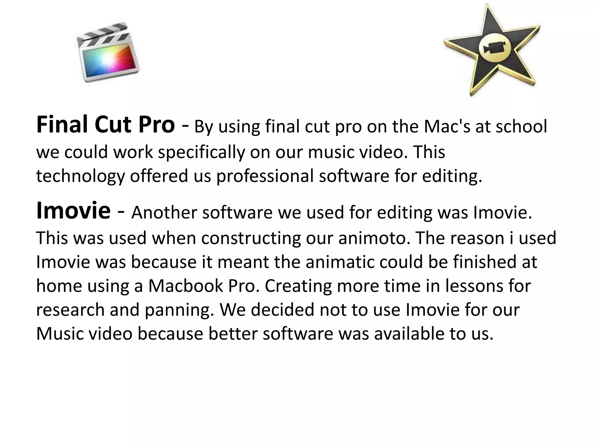 Final Cut Pro - By using final cut pro on the Mac's at school
we could work specifically on our music video. This
technology offered us professional software for editing.
Imovie - Another software we used for editing was Imovie.
This was used when constructing our animoto. The reason i used
Imovie was because it meant the animatic could be finished at
home using a Macbook Pro. Creating more time in lessons for
research and panning. We decided not to use Imovie for our
Music video because better software was available to us.
 