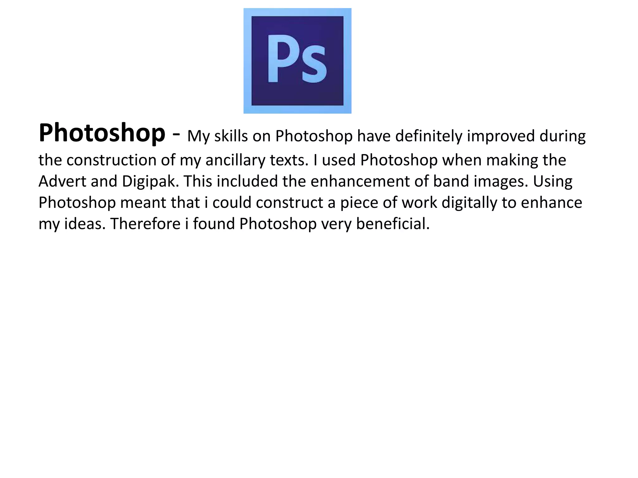 Photoshop - My skills on Photoshop have definitely improved during
the construction of my ancillary texts. I used Photoshop when making the
Advert and Digipak. This included the enhancement of band images. Using
Photoshop meant that i could construct a piece of work digitally to enhance
my ideas. Therefore i found Photoshop very beneficial.
 