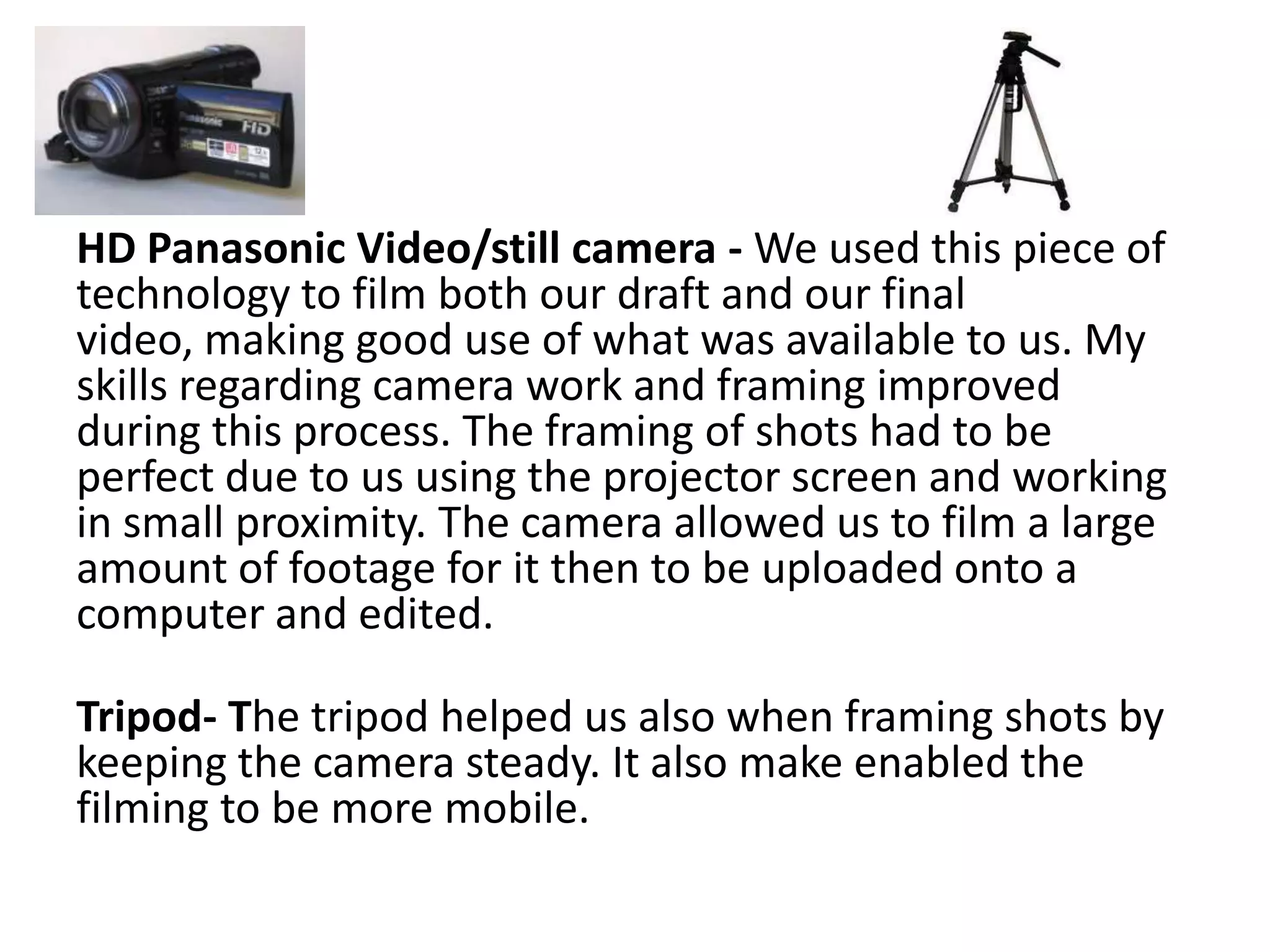 HD Panasonic Video/still camera - We used this piece of
technology to film both our draft and our final
video, making good use of what was available to us. My
skills regarding camera work and framing improved
during this process. The framing of shots had to be
perfect due to us using the projector screen and working
in small proximity. The camera allowed us to film a large
amount of footage for it then to be uploaded onto a
computer and edited.

Tripod- The tripod helped us also when framing shots by
keeping the camera steady. It also make enabled the
filming to be more mobile.
 