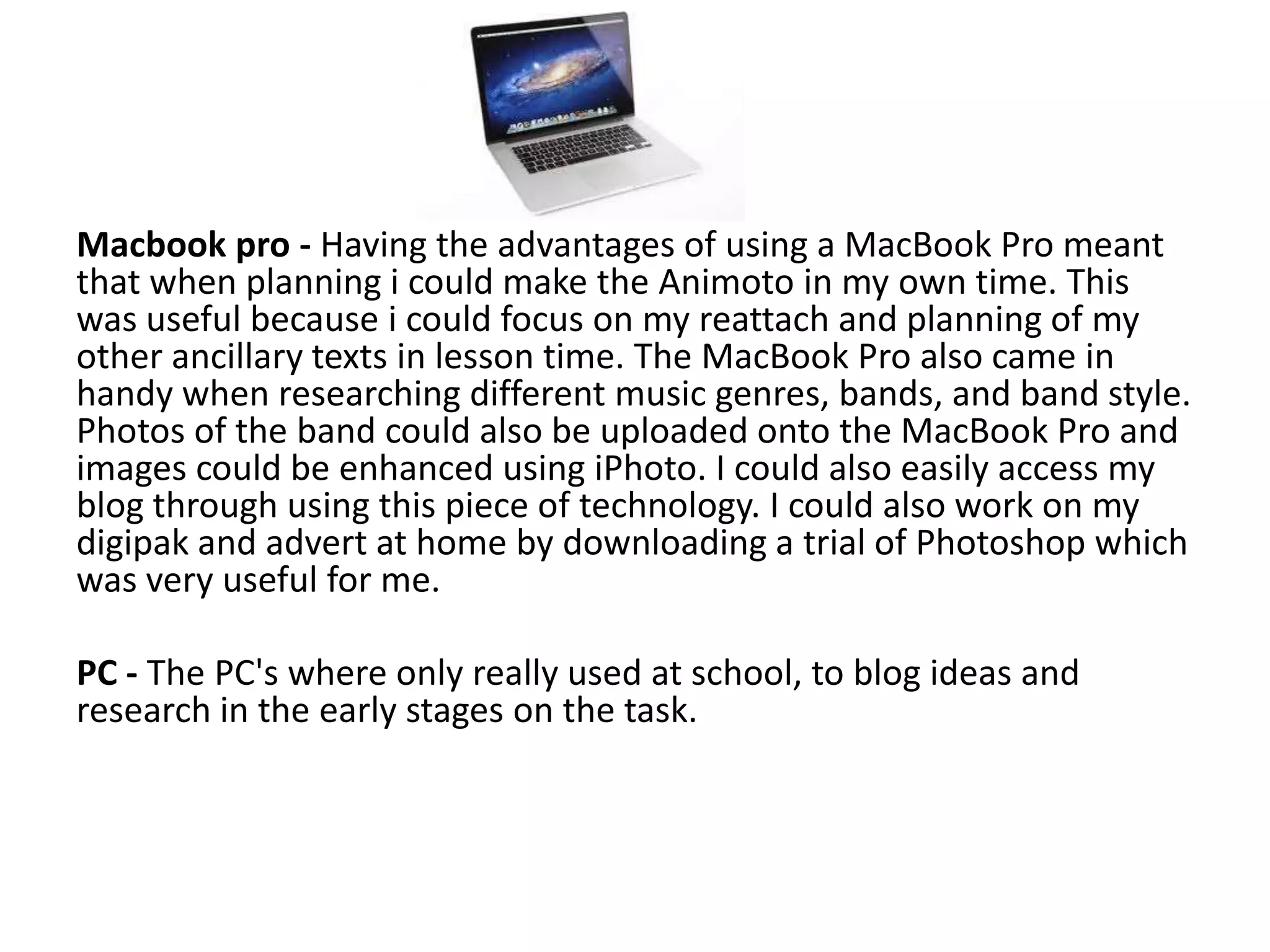 Macbook pro - Having the advantages of using a MacBook Pro meant
that when planning i could make the Animoto in my own time. This
was useful because i could focus on my reattach and planning of my
other ancillary texts in lesson time. The MacBook Pro also came in
handy when researching different music genres, bands, and band style.
Photos of the band could also be uploaded onto the MacBook Pro and
images could be enhanced using iPhoto. I could also easily access my
blog through using this piece of technology. I could also work on my
digipak and advert at home by downloading a trial of Photoshop which
was very useful for me.

PC - The PC's where only really used at school, to blog ideas and
research in the early stages on the task.
 