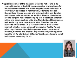 A typical consumer of the magazine would be Katie. She is 12
   years old, and an only child, making music a primary focus for
   her to entertain herself and something she takes an interest in
   every day. She dances in her free time, attending musical
   theatre three times a week as she enjoys singing and dancing
   and aspires to be as famous as her idol, Rihanna. She dances
   around her pink-walled room singing into a hairbrush to female
   artists and bands such as Little Mix, Pixie Lott and Beyonce; as
   well as the boy band heart-throbs ‘One Direction’ that she
   listens to on her small TV. MTC has become a more viewed
   channel, with her tastes varying from movies, Reality TV and
   other pop channels. Sophie has posters around her room of
   Rihanna, Beyonce and Amelia Lilley who is an upcoming artist
   from the hit TV talent show ‘X Factor’ that Sophie loves to watch
   and aspires to one day be on.
 