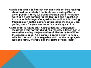 Katie is beginning to find out her own style so likes reading
  about fashion and what her idols are wearing. She is
  given pocket money for doing chores around her house
  so £1 is a great bargain for the features and fun articles
  that are in ‘bubblegum’ magazine. As well as this, having
  freebies such as the posters in this issue means you are
  getting more for your money which is always a plus.
Katie’s mum is happy with Katie collecting ‘bubblegum’
  magazine every fortnight and has recently allowed her to
  subscribe, seeing the promotion of ‘5 months for £4!’ on
  the contents page. As a parent, Sophie’s mum is happy
  with the content of the magazine and that the language is
  safe and family friendly, like the genre of ‘pop’ itself.
 