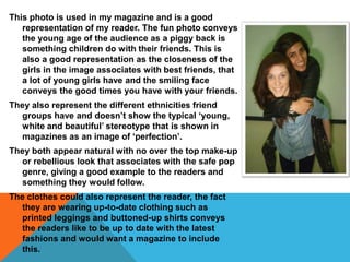 This photo is used in my magazine and is a good
   representation of my reader. The fun photo conveys
   the young age of the audience as a piggy back is
   something children do with their friends. This is
   also a good representation as the closeness of the
   girls in the image associates with best friends, that
   a lot of young girls have and the smiling face
   conveys the good times you have with your friends.
They also represent the different ethnicities friend
  groups have and doesn’t show the typical ‘young,
  white and beautiful’ stereotype that is shown in
  magazines as an image of ‘perfection’.
They both appear natural with no over the top make-up
  or rebellious look that associates with the safe pop
  genre, giving a good example to the readers and
  something they would follow.
The clothes could also represent the reader, the fact
  they are wearing up-to-date clothing such as
  printed leggings and buttoned-up shirts conveys
  the readers like to be up to date with the latest
  fashions and would want a magazine to include
  this.
 