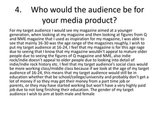 4.       Who would the audience be for
              your media product?
For my target audience I would see my magazine aimed at a younger
generation, when looking at my magazine and then looking at figures from Q
and NME magazine that I used as inspiration for my magazine, I was able to
see that mainly 16-30 was the age range of the magazines roughly, I wish to
put my target audience at 16-24, I feel that my magazine is for this age rage
due to seeing that I know that my magazine wouldn’t appeal to mature older
people due to seeing the figures of Q magazine and NME, also indie
rock/indie doesn’t appeal to older people due to looking into detail of
indie/indie rock history etc. I feel that my target audience’s social class would
be more working class/middle class because if we look at the age of my target
audience of 16-24, this means that my target audience would still be in
education whether that be school/college/university and probably don’t get a
lot of money if so they may get their money from a part time job or
parents, or they may have started working but won’t have a very highly paid
job due to not long finishing their education. The gender of my target
audience I wish to aim at both male and female
 