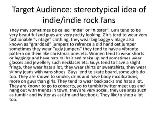 Target Audience: stereotypical idea of
         indie/indie rock fans
They may sometimes be called “Indie” or “hipster”. Girls tend to be
very beautiful and guys are very pretty looking. Girls tend to wear very
fashionable “vintage” clothing, they wear big baggy vintage also
known as “granddad” jumpers to refrence a old hand out jumper
sometimes they wear “ugly jumpers” they tend to have a vibrante
pattern on them like christmas ones etc. Women tend to wear shorts
or leggings and have natural hair and make up and sometimes wear
glasses and jewellery such necklaces etc. Guys tend to have a slight
fringe, they wear hats a lot, they wear shirts or sweatshirts, they wear
skinny jeans with vans shoes. Guys tend to skate board, some girls do
too. They are known to smoke, drink and have body modifcations,
more on guys than girls. They tend to wear backpacks and hats a lot.
They are known to go to concerts, go to tumblr/twitter meet ups and
hang out with friends in town, they are very social, they use sites such
as tumblr and twitter as ask.fm and facebook. They like to shop a lot
too.
 