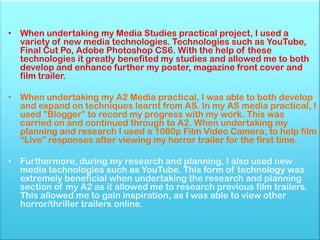 • When undertaking my Media Studies practical project, I used a
  variety of new media technologies. Technologies such as YouTube,
  Final Cut Po, Adobe Photoshop CS6. With the help of these
  technologies it greatly benefited my studies and allowed me to both
  develop and enhance further my poster, magazine front cover and
  film trailer.

• When undertaking my A2 Media practical, I was able to both develop
  and expand on techniques learnt from AS. In my AS media practical, I
  used ”Blogger” to record my progress with my work. This was
  carried on and continued through to A2. When undertaking my
  planning and research I used a 1080p Film Video Camera, to help film
  “Live” responses after viewing my horror trailer for the first time.

• Furthermore, during my research and planning, I also used new
  media technologies such as YouTube. This form of technology was
  extremely beneficial when undertaking the research and planning
  section of my A2 as it allowed me to research previous film trailers.
  This allowed me to gain inspiration, as I was able to view other
  horror/thriller trailers online.
 