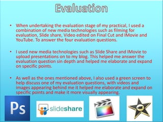 • When undertaking the evaluation stage of my practical, I used a
  combination of new media technologies such as filming for
  evaluation, Slide share, Video edited on Final Cut and IMovie and
  YouTube. To answer the four evaluation questions.

• I used new media technologies such as Slide Share and IMovie to
  upload presentations on to my blog. This helped me answer the
  evaluation question sin depth and helped me elaborate and expand
  on specific points.

• As well as the ones mentioned above, I also used a green screen to
  help discuss one of my evaluation questions, with videos and
  images appearing behind me it helped me elaborate and expand on
  specific points and make it more visually appearing.
 