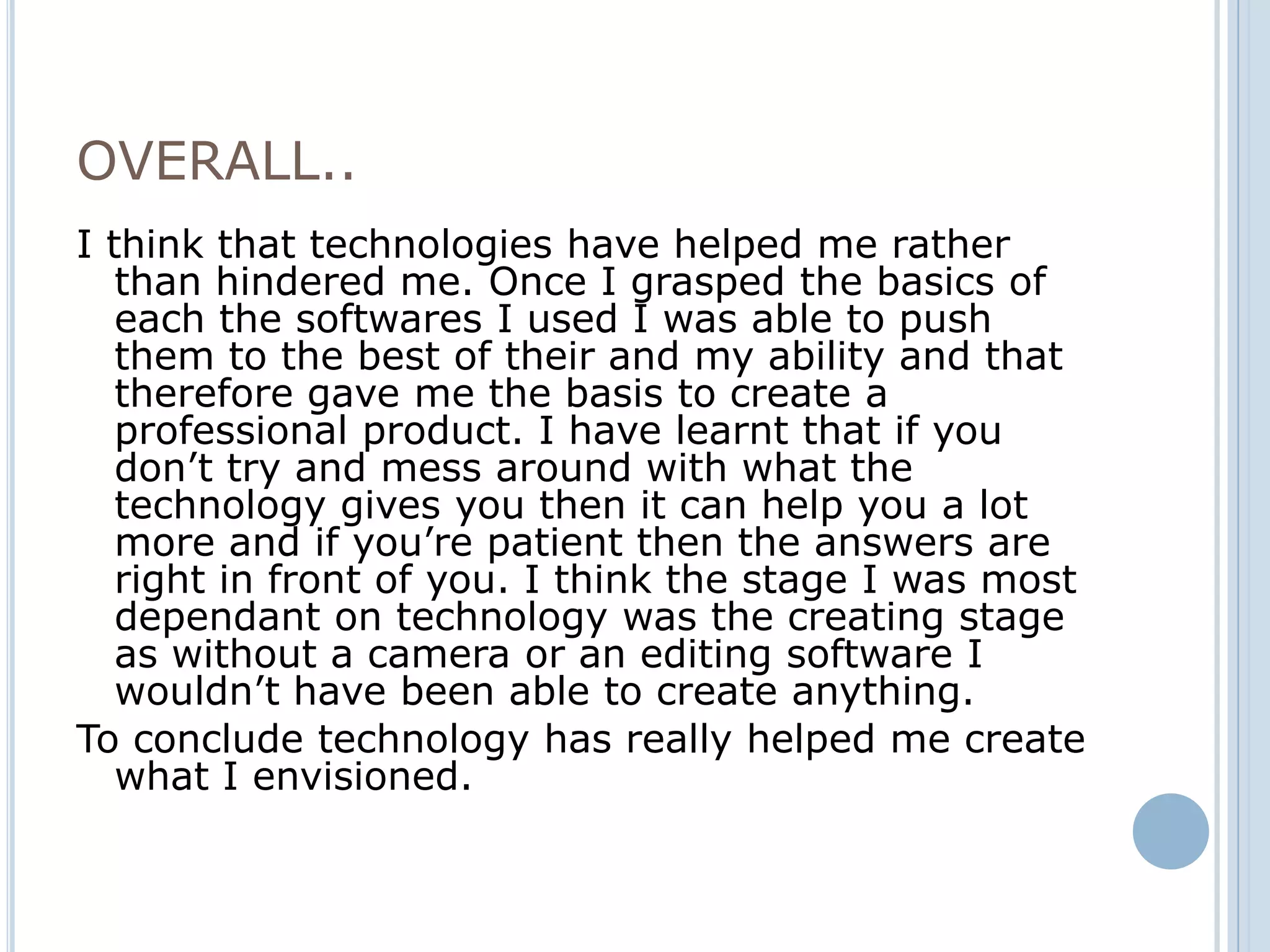 OVERALL..
I think that technologies have helped me rather
   than hindered me. Once I grasped the basics of
   each the softwares I used I was able to push
   them to the best of their and my ability and that
   therefore gave me the basis to create a
   professional product. I have learnt that if you
   don’t try and mess around with what the
   technology gives you then it can help you a lot
   more and if you’re patient then the answers are
   right in front of you. I think the stage I was most
   dependant on technology was the creating stage
   as without a camera or an editing software I
   wouldn’t have been able to create anything.
To conclude technology has really helped me create
   what I envisioned.
 