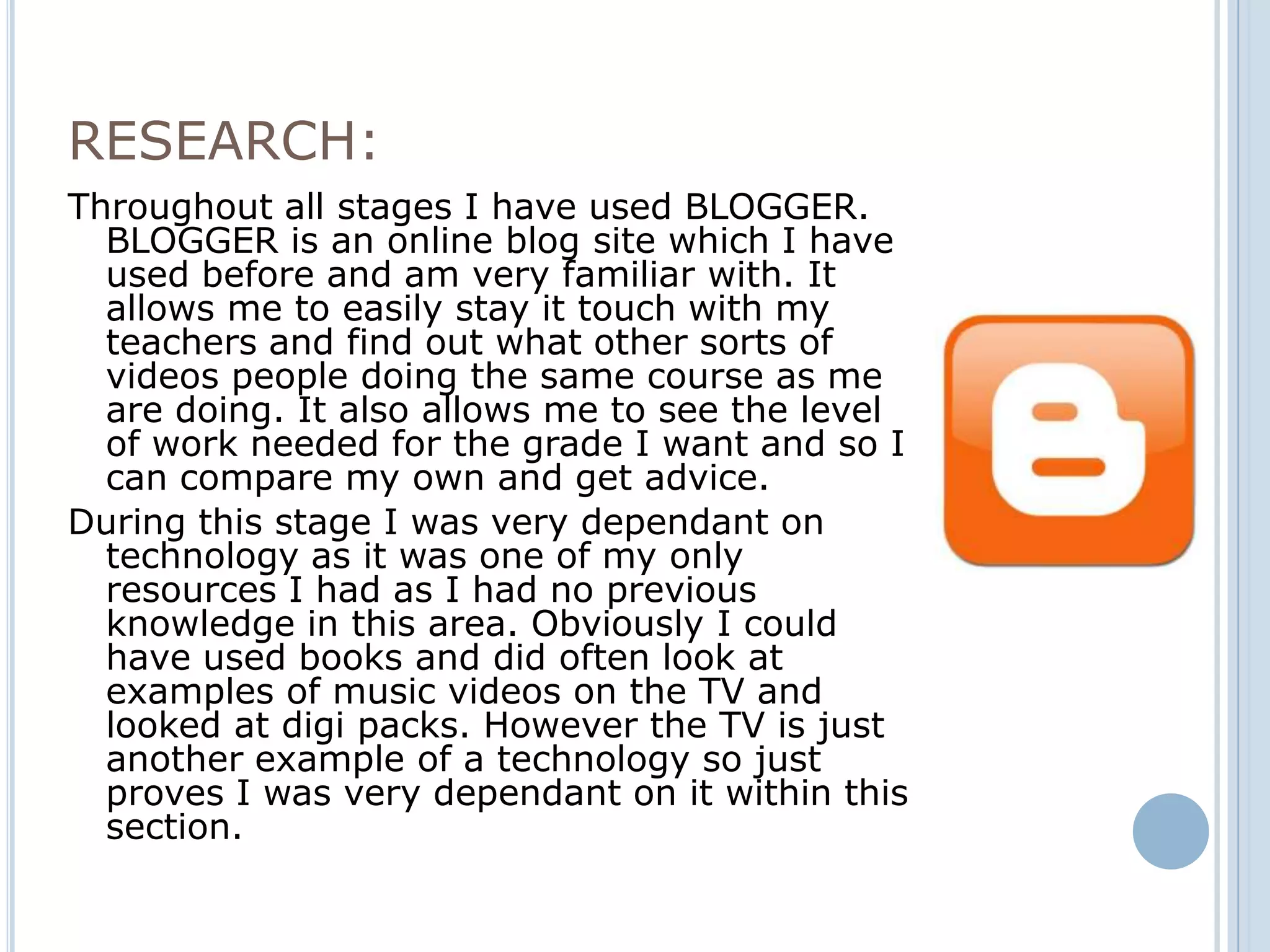 RESEARCH:
Throughout all stages I have used BLOGGER.
  BLOGGER is an online blog site which I have
  used before and am very familiar with. It
  allows me to easily stay it touch with my
  teachers and find out what other sorts of
  videos people doing the same course as me
  are doing. It also allows me to see the level
  of work needed for the grade I want and so I
  can compare my own and get advice.
During this stage I was very dependant on
  technology as it was one of my only
  resources I had as I had no previous
  knowledge in this area. Obviously I could
  have used books and did often look at
  examples of music videos on the TV and
  looked at digi packs. However the TV is just
  another example of a technology so just
  proves I was very dependant on it within this
  section.
 