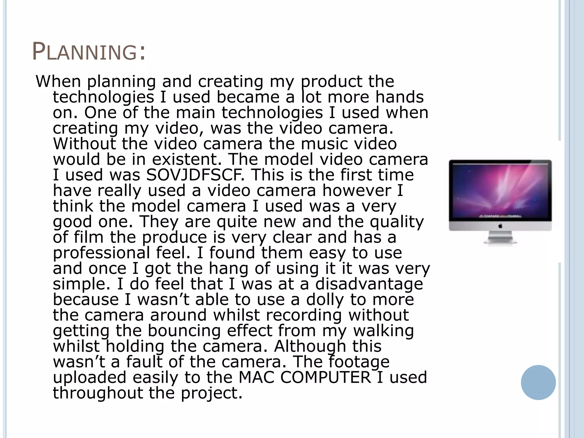 PLANNING:
When planning and creating my product the
 technologies I used became a lot more hands
 on. One of the main technologies I used when
 creating my video, was the video camera.
 Without the video camera the music video
 would be in existent. The model video camera
 I used was SOVJDFSCF. This is the first time
 have really used a video camera however I
 think the model camera I used was a very
 good one. They are quite new and the quality
 of film the produce is very clear and has a
 professional feel. I found them easy to use
 and once I got the hang of using it it was very
 simple. I do feel that I was at a disadvantage
 because I wasn’t able to use a dolly to more
 the camera around whilst recording without
 getting the bouncing effect from my walking
 whilst holding the camera. Although this
 wasn’t a fault of the camera. The footage
 uploaded easily to the MAC COMPUTER I used
 throughout the project.
 