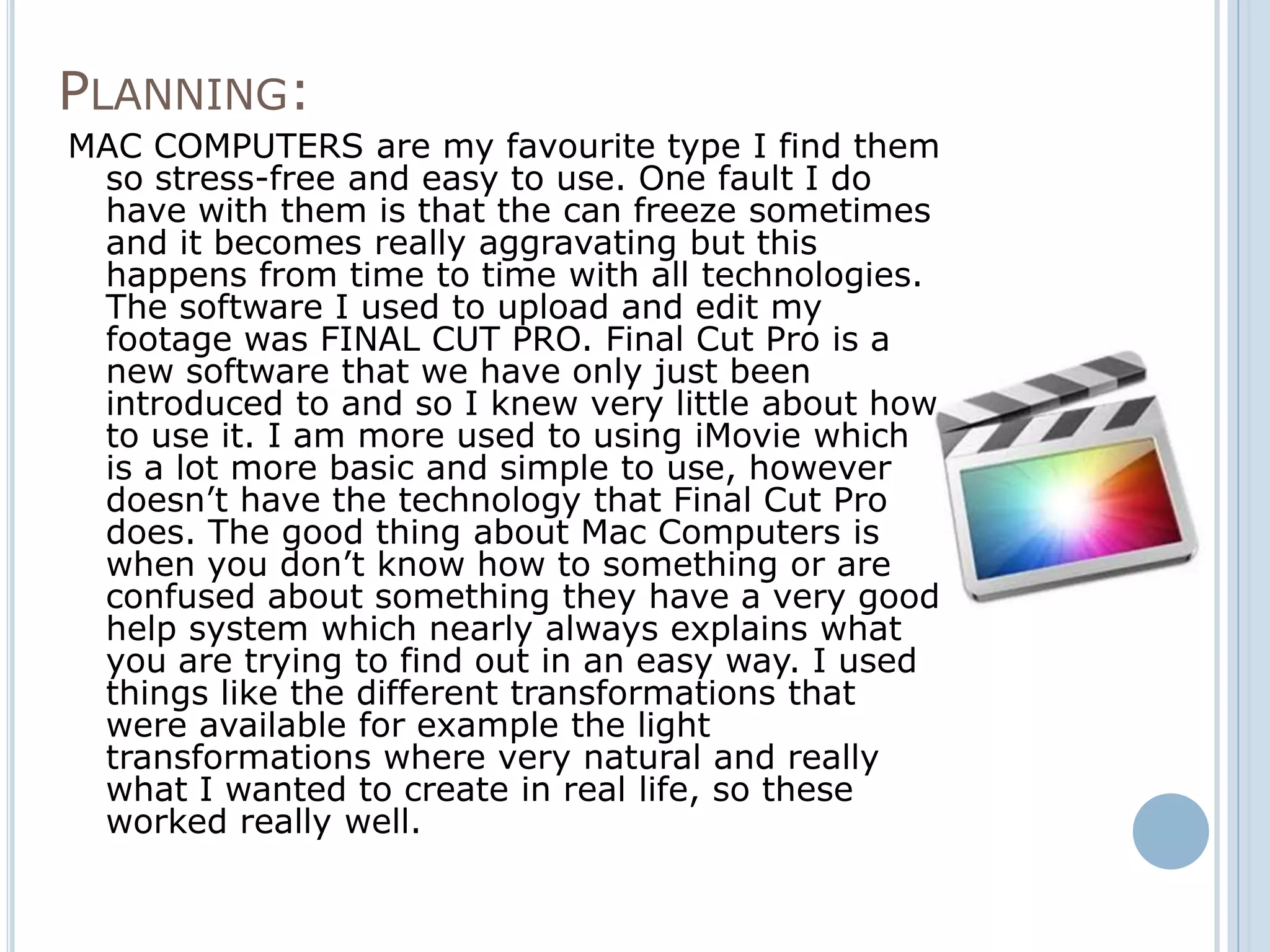 PLANNING:
MAC COMPUTERS are my favourite type I find them
 so stress-free and easy to use. One fault I do
 have with them is that the can freeze sometimes
 and it becomes really aggravating but this
 happens from time to time with all technologies.
 The software I used to upload and edit my
 footage was FINAL CUT PRO. Final Cut Pro is a
 new software that we have only just been
 introduced to and so I knew very little about how
 to use it. I am more used to using iMovie which
 is a lot more basic and simple to use, however
 doesn’t have the technology that Final Cut Pro
 does. The good thing about Mac Computers is
 when you don’t know how to something or are
 confused about something they have a very good
 help system which nearly always explains what
 you are trying to find out in an easy way. I used
 things like the different transformations that
 were available for example the light
 transformations where very natural and really
 what I wanted to create in real life, so these
 worked really well.
 