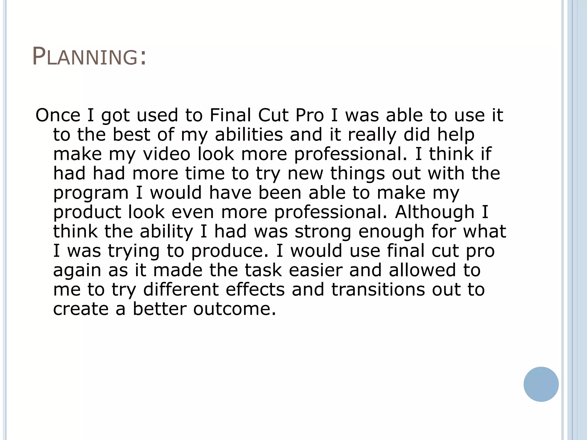 PLANNING:

Once I got used to Final Cut Pro I was able to use it
 to the best of my abilities and it really did help
 make my video look more professional. I think if
 had had more time to try new things out with the
 program I would have been able to make my
 product look even more professional. Although I
 think the ability I had was strong enough for what
 I was trying to produce. I would use final cut pro
 again as it made the task easier and allowed to
 me to try different effects and transitions out to
 create a better outcome.
 