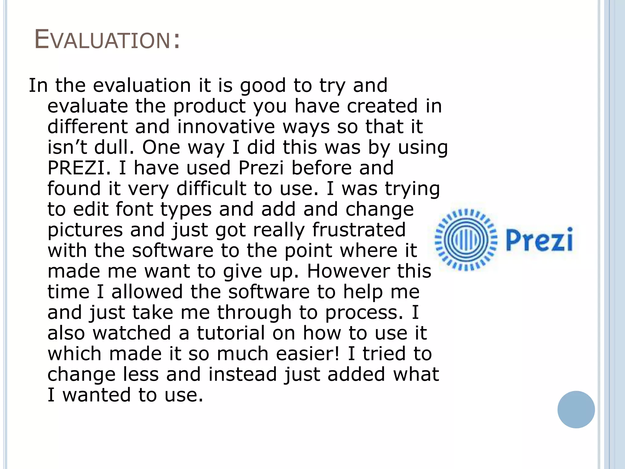 EVALUATION:
In the evaluation it is good to try and
  evaluate the product you have created in
  different and innovative ways so that it
  isn’t dull. One way I did this was by using
  PREZI. I have used Prezi before and
  found it very difficult to use. I was trying
  to edit font types and add and change
  pictures and just got really frustrated
  with the software to the point where it
  made me want to give up. However this
  time I allowed the software to help me
  and just take me through to process. I
  also watched a tutorial on how to use it
  which made it so much easier! I tried to
  change less and instead just added what
  I wanted to use.
 