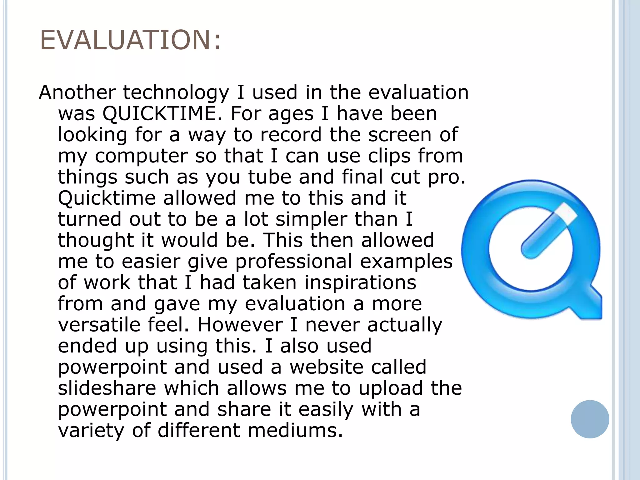 EVALUATION:
Another technology I used in the evaluation
 was QUICKTIME. For ages I have been
 looking for a way to record the screen of
 my computer so that I can use clips from
 things such as you tube and final cut pro.
 Quicktime allowed me to this and it
 turned out to be a lot simpler than I
 thought it would be. This then allowed
 me to easier give professional examples
 of work that I had taken inspirations
 from and gave my evaluation a more
 versatile feel. However I never actually
 ended up using this. I also used
 powerpoint and used a website called
 slideshare which allows me to upload the
 powerpoint and share it easily with a
 variety of different mediums.
 