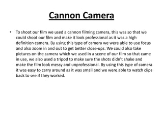 Cannon Camera
• To shoot our film we used a cannon filming camera, this was so that we
  could shoot our film and make it look professional as it was a high
  definition camera. By using this type of camera we were able to use focus
  and also zoom in and out to get better close-ups. We could also take
  pictures on the camera which we used in a scene of our film so that came
  in use, we also used a tripod to make sure the shots didn’t shake and
  make the film look messy and unprofessional. By using this type of camera
  it was easy to carry around as it was small and we were able to watch clips
  back to see if they worked.
 