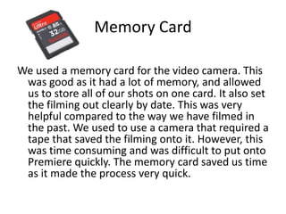 Memory Card

We used a memory card for the video camera. This
 was good as it had a lot of memory, and allowed
 us to store all of our shots on one card. It also set
 the filming out clearly by date. This was very
 helpful compared to the way we have filmed in
 the past. We used to use a camera that required a
 tape that saved the filming onto it. However, this
 was time consuming and was difficult to put onto
 Premiere quickly. The memory card saved us time
 as it made the process very quick.
 