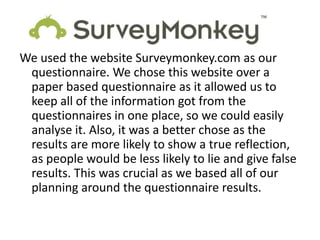 We used the website Surveymonkey.com as our
 questionnaire. We chose this website over a
 paper based questionnaire as it allowed us to
 keep all of the information got from the
 questionnaires in one place, so we could easily
 analyse it. Also, it was a better chose as the
 results are more likely to show a true reflection,
 as people would be less likely to lie and give false
 results. This was crucial as we based all of our
 planning around the questionnaire results.
 