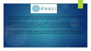 Last year I used Prezi during my evaluation and thought it was a great visual way to present
an evaluation so therefore I decided to use it again this year.
Prezi is an easy online site where you can create your own path and layout, you can also
write as much as you. Prezi allows something to be more interesting to read.
As well as Prezi being easy to use, it is very easy to then embed onto my blog.
Because I used Prezi last year I already had a good understand of how it worked, however I
have forgotten that it can be a bit temperamental I therefore wasted a lot a valuable time
on it.
 