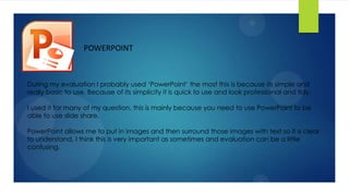 POWERPOINT
During my evaluation I probably used ‘PowerPoint’ the most this is because its simple and
really basic to use. Because of its simplicity it is quick to use and look professional and tidy.
I used it for many of my question, this is mainly because you need to use PowerPoint to be
able to use slide share.
PowerPoint allows me to put in images and then surround those images with text so it is clear
to understand, I think this is very important as sometimes and evaluation can be a little
confusing.
 