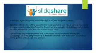 Slideshare- Again slideshare was something I had used last year in media.
Slideshare I think is one of the easiest online programmes to use. How it works is you create
a simple professional looking PowerPoint and then you upload it on slideshare, which gives
it a clear visual effect that you can upload onto a blog.
I never found any major problems with SlideShare it always worked perfectly fine.
Uploading it on to my blog was never a problem either as it only took a few seconds for
mw to get the embed cod and place in.
 