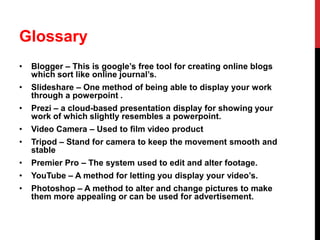 Glossary
•

Blogger – This is google’s free tool for creating online blogs
which sort like online journal’s.

•

Slideshare – One method of being able to display your work
through a powerpoint .

•

Prezi – a cloud-based presentation display for showing your
work of which slightly resembles a powerpoint.

•

Video Camera – Used to film video product

•

Tripod – Stand for camera to keep the movement smooth and
stable

•

Premier Pro – The system used to edit and alter footage.

•

YouTube – A method for letting you display your video’s.

•

Photoshop – A method to alter and change pictures to make
them more appealing or can be used for advertisement.

 