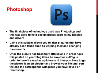 Photoshop

• The final piece of technology used was Photoshop and
this was used to help design pieces such as my Digipak
and Advert.
• Using this system allows you to alter pictures that have
already been taken such as warping themand changing
the colour’s.
• Once the picture has been fully altered and in order have
this posted on your blog it has be saved as a JPeg in
order to have it saved as a picture and then you have to go
the picture icon on blogger and browse your file until you
the one the corresponds with piece you have saved on
Photoshop.

 