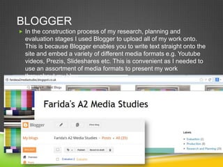 BLOGGER
 In the construction process of my research, planning and

evaluation stages I used Blogger to upload all of my work onto.
This is because Blogger enables you to write text straight onto the
site and embed a variety of different media formats e.g. Youtube
videos, Prezis, Slideshares etc. This is convenient as I needed to
use an assortment of media formats to present my work
throughout my blog.

 