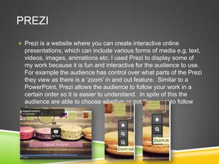 PREZI
 Prezi is a website where you can create interactive online

presentations, which can include various forms of media e.g. text,
videos, images, animations etc. I used Prezi to display some of
my work because it is fun and interactive for the audience to use.
For example the audience has control over what parts of the Prezi
they view as there is a ‘zoom’ in and out feature. Similar to a
PowerPoint, Prezi allows the audience to follow your work in a
certain order so it is easier to understand. In spite of this the
audience are able to choose whether or not they want to follow
the order.

 